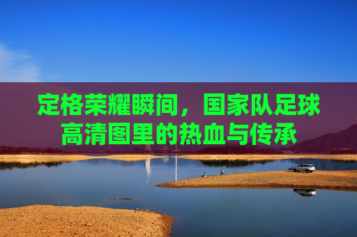 定格荣耀瞬间,国家队足球高清图里的热血与传承