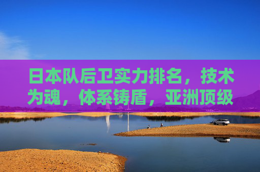 日本队后卫实力排名,技术为魂,体系铸盾,亚洲顶级防线解析,日本队后卫实力解析,技术为魂,体系铸盾的亚洲顶级防线