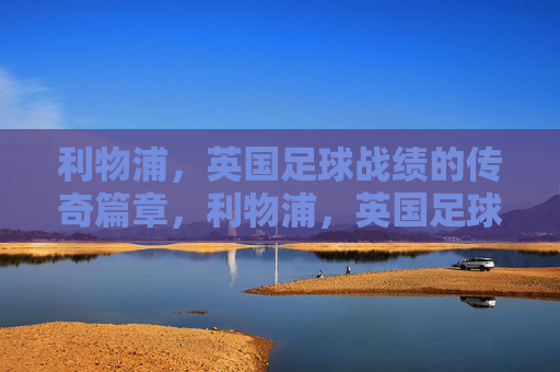 利物浦,英国足球战绩的传奇篇章,利物浦,英国足球的传奇战绩