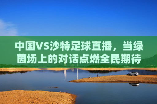中国VS沙特足球直播,当绿茵场上的对话点燃全民期待,中沙足球对话点燃全民期待