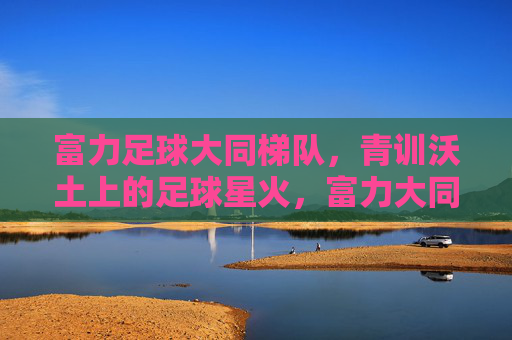 富力足球大同梯队，青训沃土上的足球星火，富力大同梯队，青训沃土上的足球星火