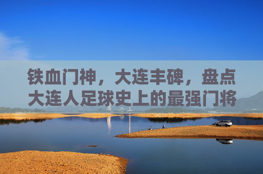 铁血门神,大连丰碑,盘点大连人足球史上的最强门将,铁血门神·大连丰碑,大连人足球史上的最强门将