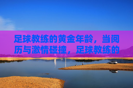足球教练的黄金年龄，当阅历与激情碰撞，足球教练的黄金年华，阅历激情碰撞