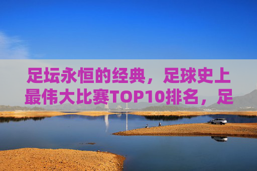 足坛永恒的经典,足球史上最伟大比赛TOP10排名,足坛永恒经典,足球史上最伟大比赛TOP10排名