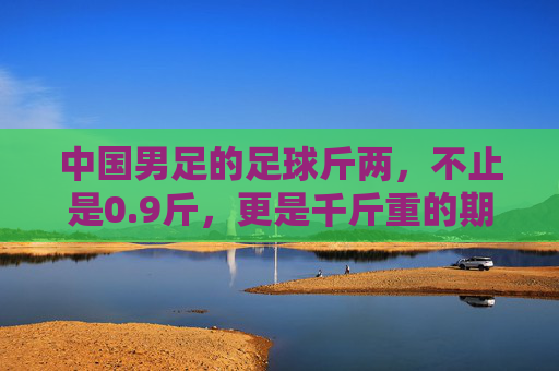 中国男足的足球斤两，不止是0.9斤，更是千斤重的期待与反思，中国男足的足球斤两，千斤期待与反思