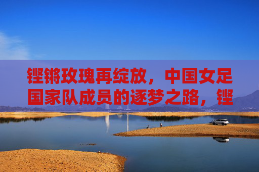 铿锵玫瑰再绽放，中国女足国家队成员的逐梦之路，铿锵玫瑰再绽放，中国女足逐梦路