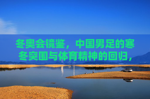 冬奥会镜鉴,中国男足的寒冬突围与体育精神的回归,冬奥会镜鉴,中国男足寒冬突围与体育精神回归