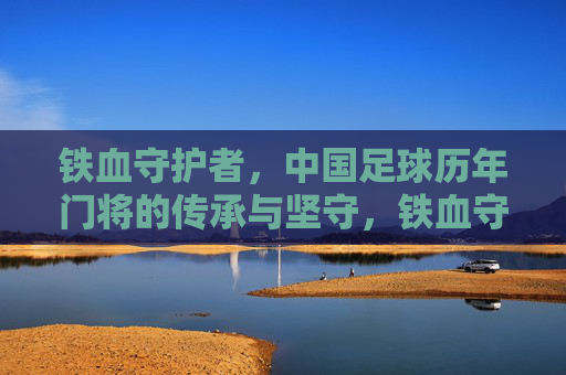 铁血守护者,中国足球历年门将的传承与坚守,铁血守护者,中国足球门将的传承与坚守