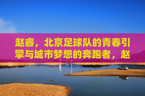 赵睿,北京足球队的青春引擎与城市梦想的奔跑者,赵睿,北京足球队的青春引擎与城市梦想奔跑者