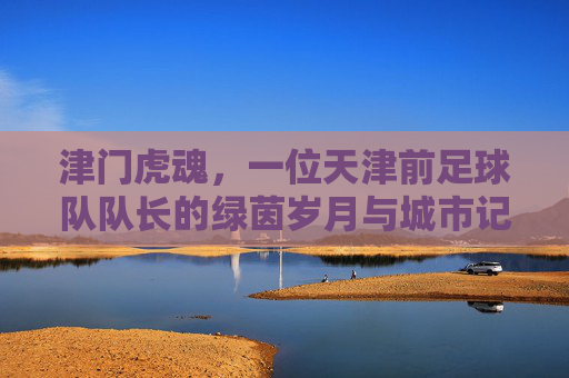 津门虎魂，一位天津前足球队队长的绿茵岁月与城市记忆，津门虎魂，一位队长的绿茵岁月与城市记忆