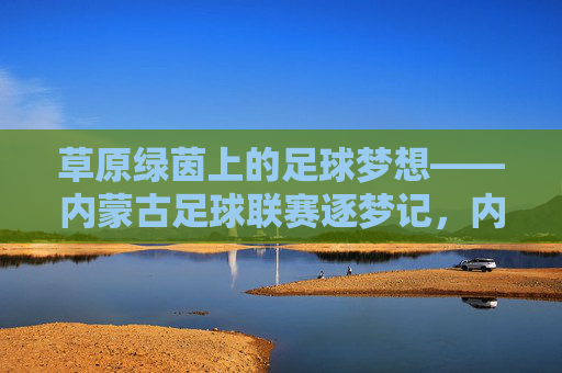 草原绿茵上的足球梦想——内蒙古足球联赛逐梦记,内蒙古足球联赛,草原绿茵逐梦记