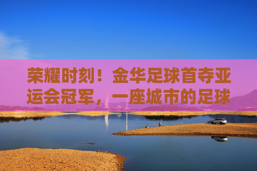 荣耀时刻!金华足球首夺亚运会冠军,一座城市的足球梦想照进现实,金华足球首夺亚运会冠军,城市足球梦想荣耀成真