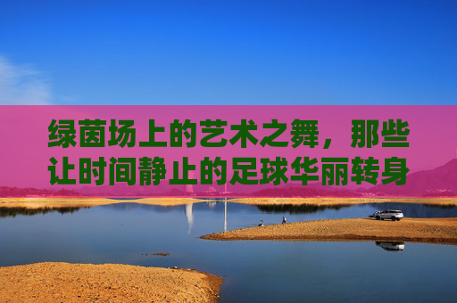 绿茵场上的艺术之舞,那些让时间静止的足球华丽转身视频,足球转身,绿茵场上的时间静止之舞