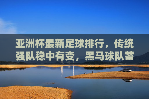 亚洲杯最新足球排行,传统强队稳中有变,黑马球队蓄势待发