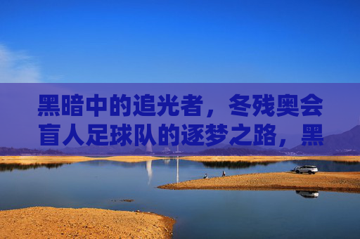 黑暗中的追光者,冬残奥会盲人足球队的逐梦之路,黑暗追光者,冬残奥会盲人足球队的逐梦之路