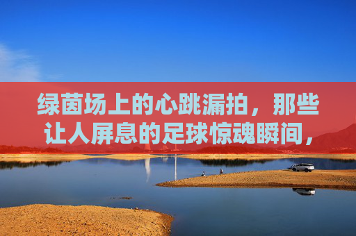 绿茵场上的心跳漏拍，那些让人屏息的足球惊魂瞬间，绿茵场惊魂瞬间，心跳漏拍的足球时刻