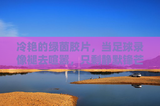 冷艳的绿茵胶片,当足球录像褪去喧嚣,只剩静默锋芒,冷艳绿茵胶片,静默锋芒