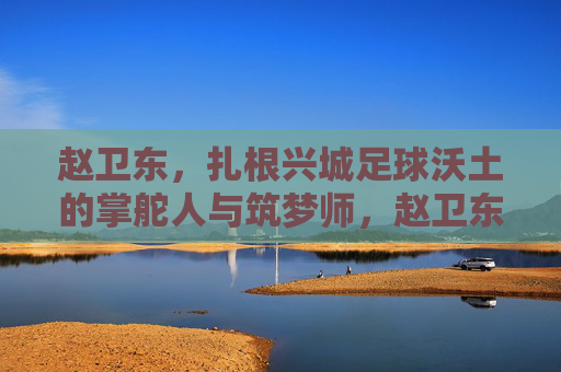 赵卫东,扎根兴城足球沃土的掌舵人与筑梦师,赵卫东,兴城足球沃土的掌舵筑梦师