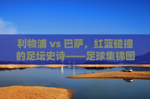 利物浦 vs 巴萨，红蓝碰撞的足坛史诗——足球集锦图里的热血与传奇，红蓝史诗，利物浦巴萨对决的热血传奇