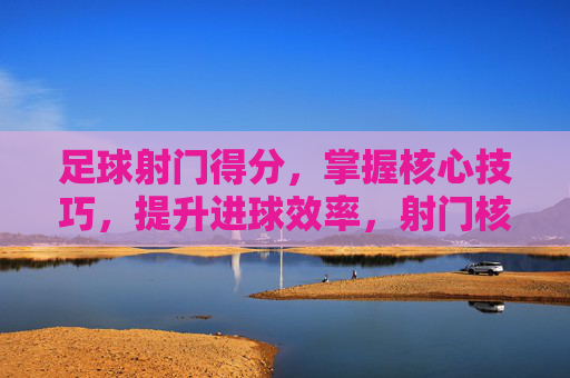 足球射门得分,掌握核心技巧,提升进球效率,射门核心技巧,提升足球进球效率