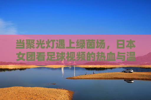 当聚光灯遇上绿茵场，日本女团看足球视频的热血与温柔，聚光灯遇绿茵场，日本女团看球的热血与温柔