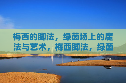 梅西的脚法,绿茵场上的魔法与艺术,梅西脚法,绿茵场上的魔法与艺术