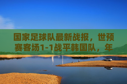 国家足球队最新战报,世预赛客场1-1战平韩国队,年轻小将展现韧劲,晋级之路保留希望,世预赛客场1-1战平韩国,小将显韧劲晋级希望存