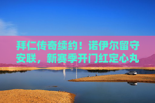 拜仁传奇续约!诺伊尔留守安联,新赛季开门红定心丸,诺伊尔续约拜仁安联 新赛季开门红定心丸
