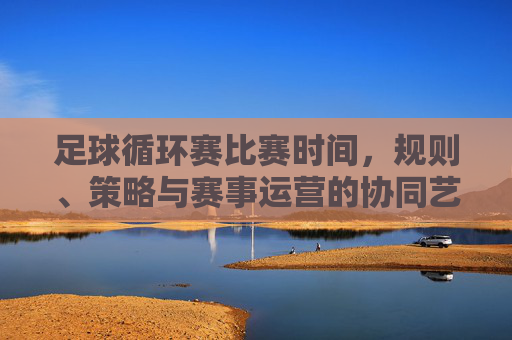 足球循环赛比赛时间,规则、策略与赛事运营的协同艺术,足球循环赛,时间、规则、策略与赛事运营的协同艺术
