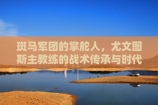 斑马军团的掌舵人，尤文图斯主教练的战术传承与时代使命，斑马军团掌舵人，尤文主帅的战术传承与时代使命