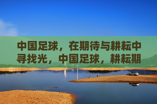 中国足球，在期待与耕耘中寻找光，中国足球，耕耘期待，寻光前行