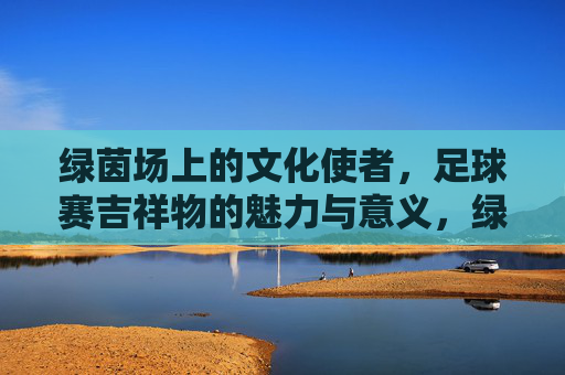 绿茵场上的文化使者,足球赛吉祥物的魅力与意义,绿茵场上的文化使者,足球赛吉祥物的魅力与意义