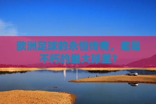 欧洲足球的永恒传奇,谁是不朽的最大球星?