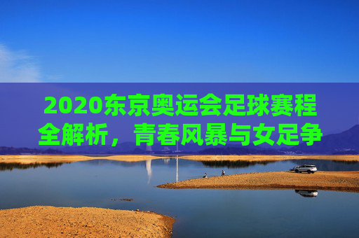 2020东京奥运会足球赛程全解析,青春风暴与女足争锋的奥运舞台,2020东京奥运会足球赛程全解析,青春风暴与女足争锋的奥运舞台