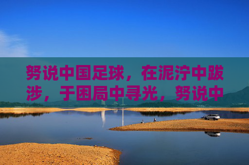努说中国足球,在泥泞中跋涉,于困局中寻光,努说中国足球,泥泞跋涉,困局寻光