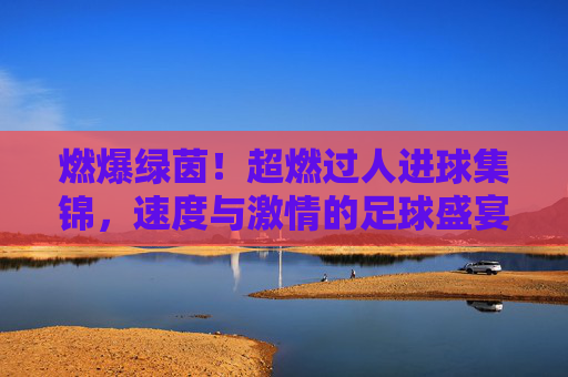 燃爆绿茵!超燃过人进球集锦,速度与激情的足球盛宴,燃爆绿茵!速度与激情的过人进球盛宴