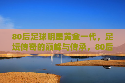 80后足球明星黄金一代，足坛传奇的巅峰与传承，80后黄金一代，足坛巅峰与传承
