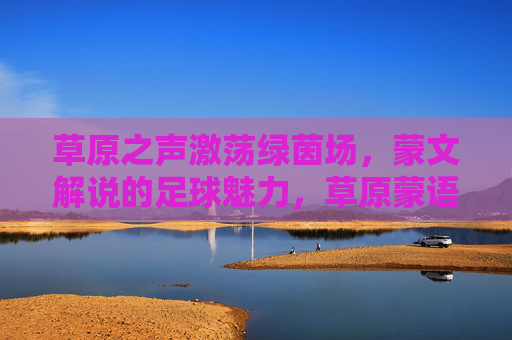 草原之声激荡绿茵场,蒙文解说的足球魅力,草原蒙语声动绿茵,足球魅力别样浓
