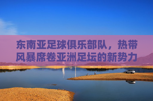 东南亚足球俱乐部队,热带风暴席卷亚洲足坛的新势力,热带风暴,东南亚足球新势力席卷亚洲足坛