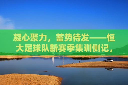 凝心聚力，蓄势待发——恒大足球队新赛季集训侧记，恒大足球队凝心聚力备战新赛季