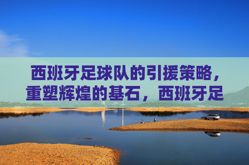 西班牙足球队的引援策略，重塑辉煌的基石，西班牙足球队引援策略，重塑辉煌的基石