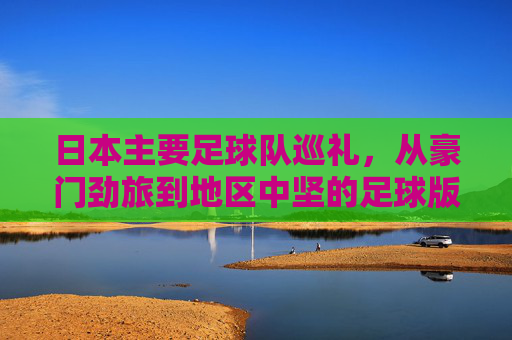 日本主要足球队巡礼,从豪门劲旅到地区中坚的足球版图,日本足球版图巡礼,从豪门劲旅到地区中坚