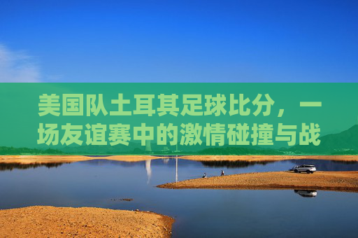 美国队土耳其足球比分，一场友谊赛中的激情碰撞与战术启示，美国队vs土耳其友谊赛，激情碰撞中的战术启示