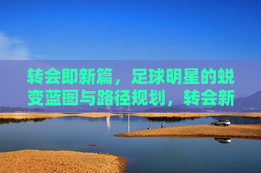 转会即新篇，足球明星的蜕变蓝图与路径规划，转会新篇，足球明星的蜕变蓝图与路径