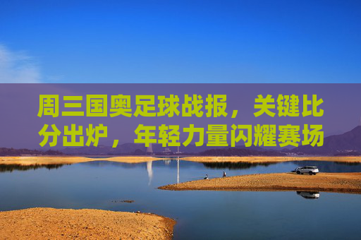 周三国奥足球战报，关键比分出炉，年轻力量闪耀赛场，周三国奥战报，关键比分出炉，年轻力量闪耀