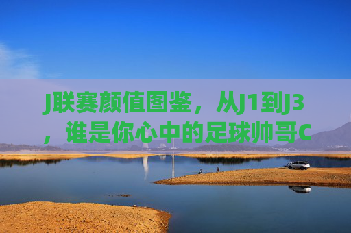 J联赛颜值图鉴，从J1到J3，谁是你心中的足球帅哥C位？J联赛颜值图鉴，J1到J3，谁是你心中的足球帅哥C位？