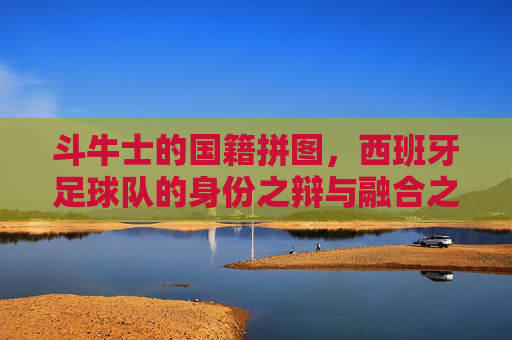 斗牛士的国籍拼图,西班牙足球队的身份之辩与融合之路