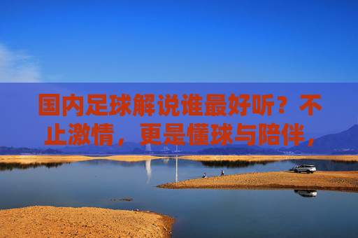 国内足球解说谁最好听？不止激情，更是懂球与陪伴，国内足球解说不止激情，懂球与陪伴才是最好听