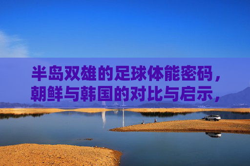半岛双雄的足球体能密码,朝鲜与韩国的对比与启示,半岛双雄足球体能密码,朝韩对比与启示