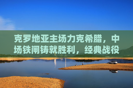克罗地亚主场力克希腊,中场铁闸铸就胜利,经典战役再现东欧韧性,克罗地亚主场力克希腊 中场铁闸铸就东欧韧性经典